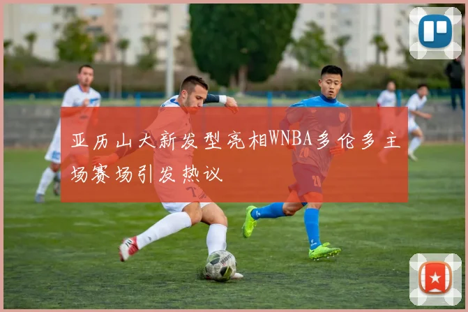 亚历山大新发型亮相WNBA多伦多主场赛场引发热议