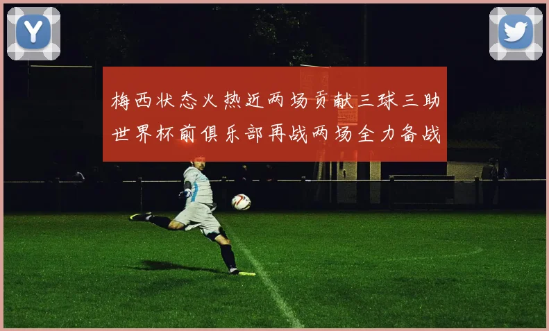 梅西状态火热近两场贡献三球三助世界杯前俱乐部再战两场全力备战大赛