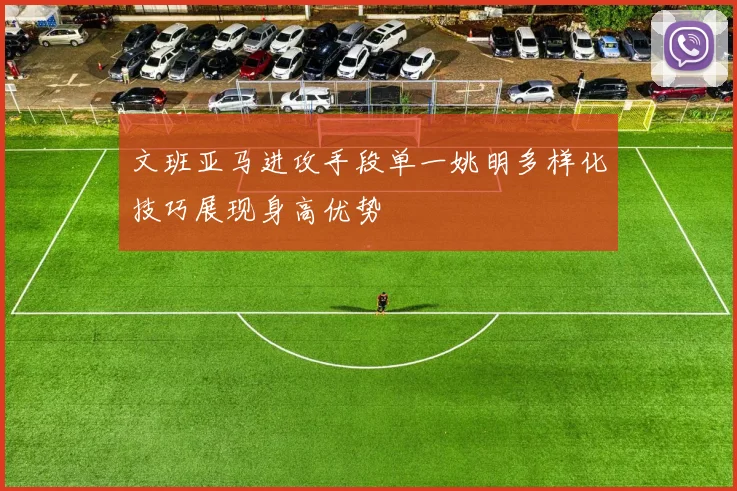 文班亚马进攻手段单一姚明多样化技巧展现身高优势