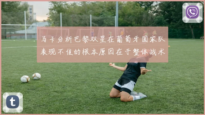 马卡分析巴黎双星在葡萄牙国家队表现不佳的根本原因在于整体战术体系问题