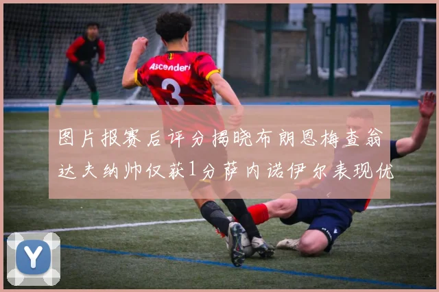 图片报赛后评分揭晓布朗恩梅查翁达夫纳帅仅获1分萨内诺伊尔表现优异获3分
