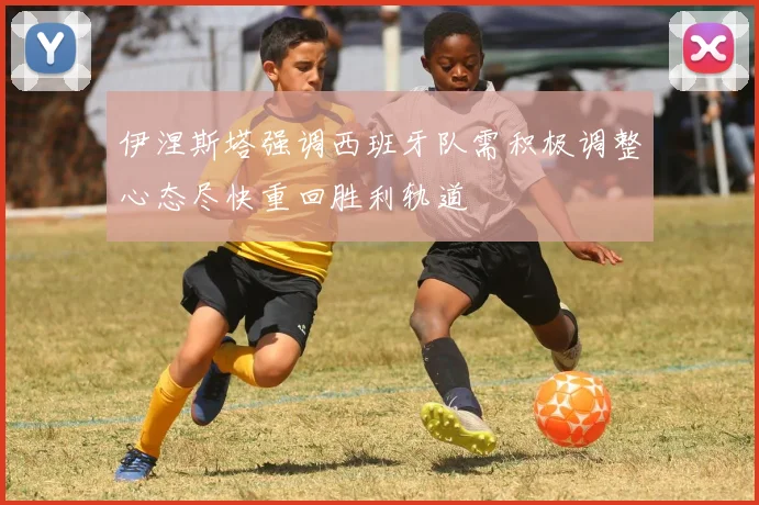 伊涅斯塔强调西班牙队需积极调整心态尽快重回胜利轨道