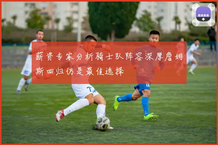 薪资专家分析骑士队阵容深厚詹姆斯回归仍是最佳选择