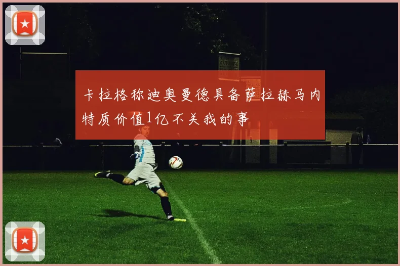 卡拉格称迪奥曼德具备萨拉赫马内特质价值1亿不关我的事