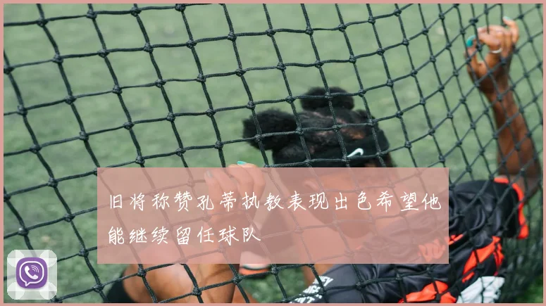 旧将称赞孔蒂执教表现出色希望他能继续留任球队
