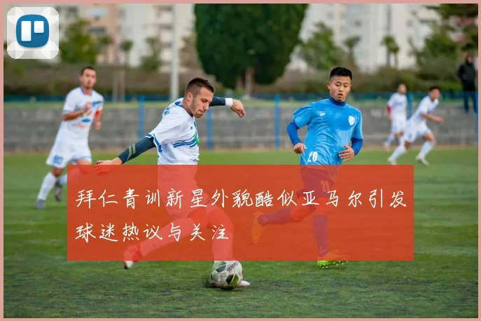 拜仁青训新星外貌酷似亚马尔引发球迷热议与关注