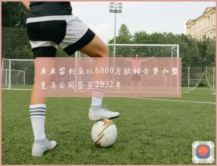 库库雷利亚以6000万欧转会费加盟皇马合同签至2032年