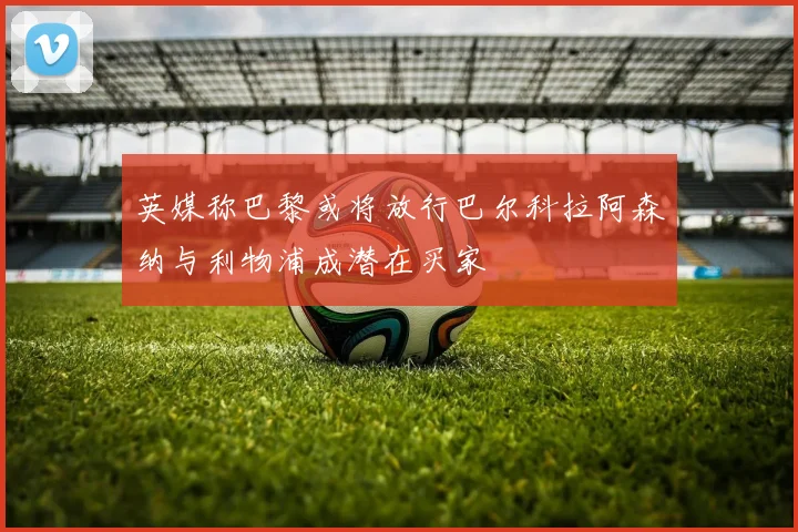 英媒称巴黎或将放行巴尔科拉阿森纳与利物浦成潜在买家